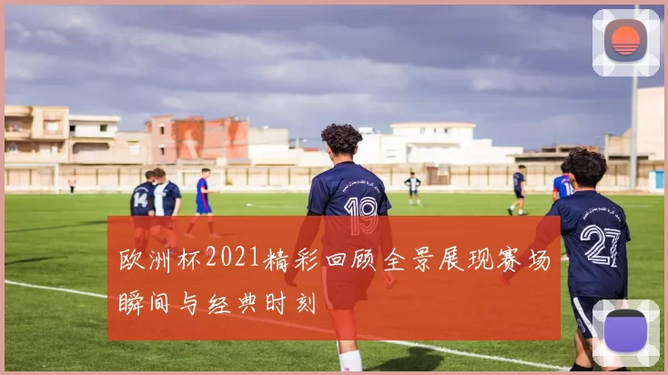 欧洲杯2021精彩回顾全景展现赛场瞬间与经典时刻