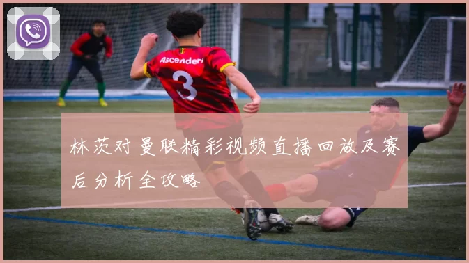 林茨对曼联精彩视频直播回放及赛后分析全攻略