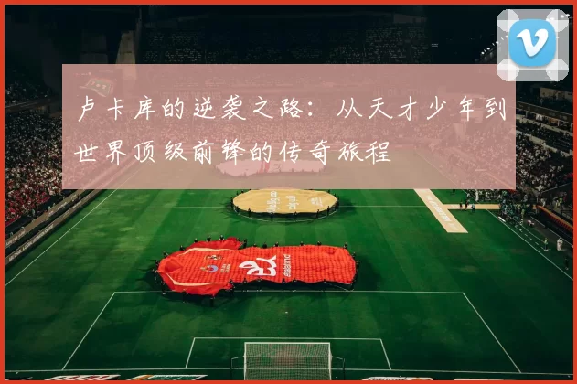 卢卡库的逆袭之路：从天才少年到世界顶级前锋的传奇旅程