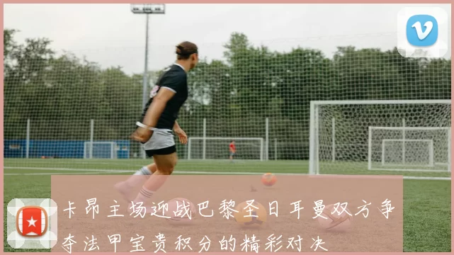 卡昂主场迎战巴黎圣日耳曼双方争夺法甲宝贵积分的精彩对决