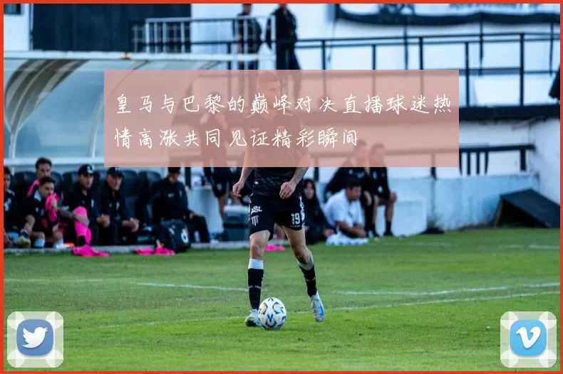 皇马与巴黎的巅峰对决直播球迷热情高涨共同见证精彩瞬间