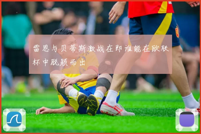 雷恩与贝蒂斯激战在即谁能在欧联杯中脱颖而出