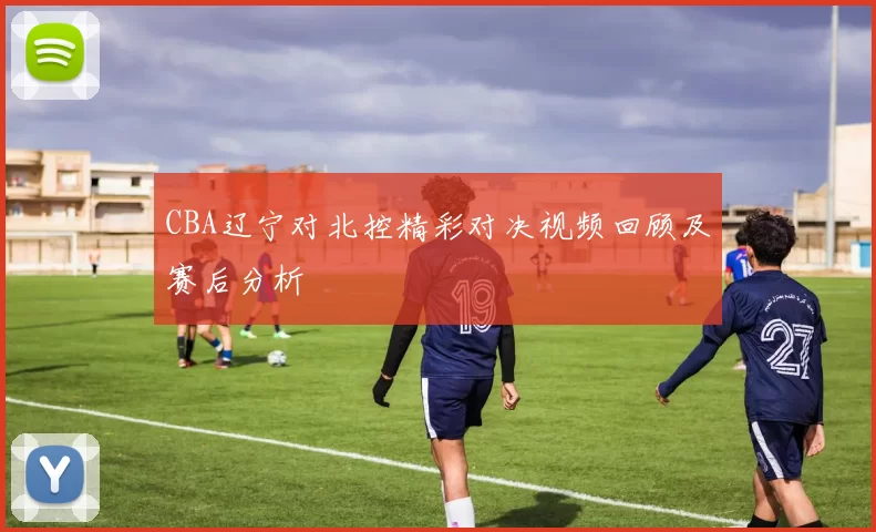 CBA辽宁对北控精彩对决视频回顾及赛后分析