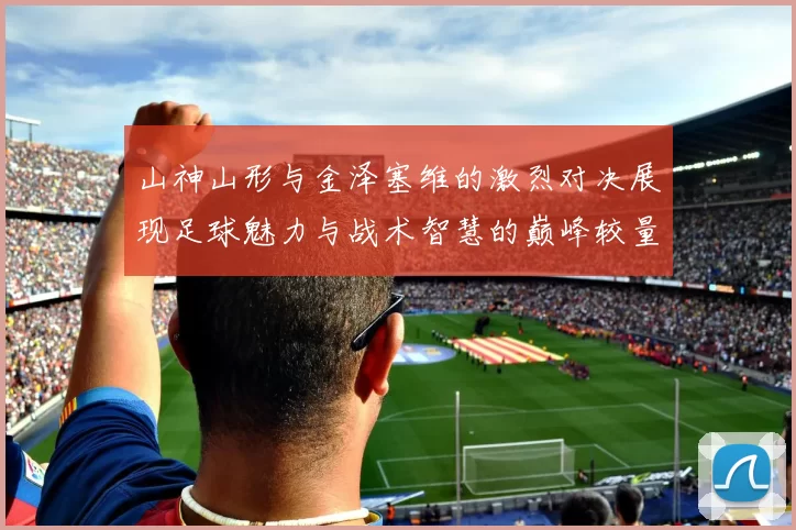 山神山形与金泽塞维的激烈对决展现足球魅力与战术智慧的巅峰较量