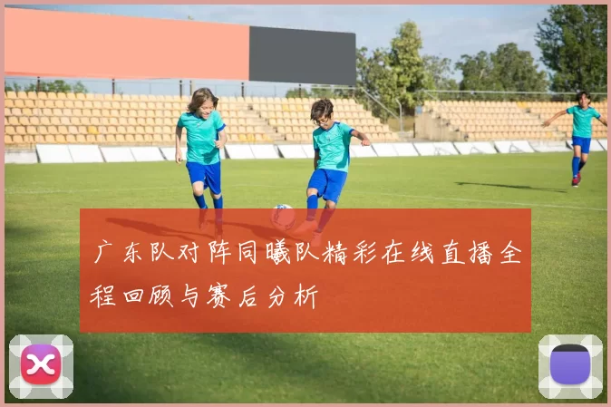 广东队对阵同曦队精彩在线直播全程回顾与赛后分析