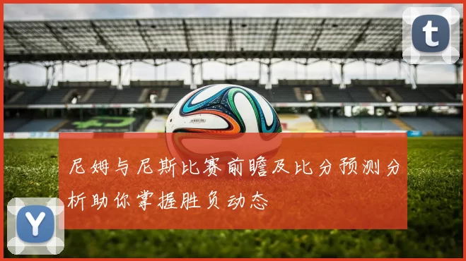 尼姆与尼斯比赛前瞻及比分预测分析助你掌握胜负动态