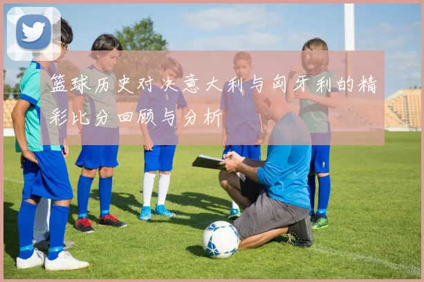 篮球历史对决意大利与匈牙利的精彩比分回顾与分析